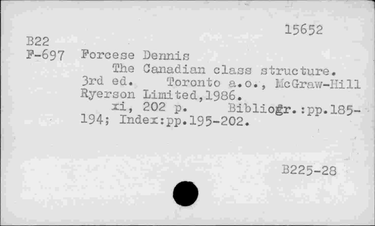 ﻿В22
F-697
15652
Forcese Dennis
The Canadian class structure.
3rd ed. Toronto a.o., McGraw-Hill Ryerson Limited,1986.
xi, 202 p. Bibliogr.:pp.l85-194; Index:pp.195-202.
B225-28